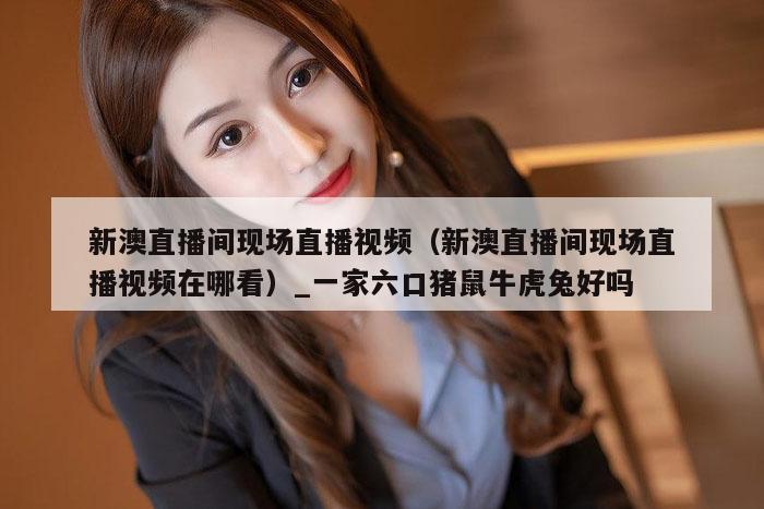 新澳直播间现场直播视频（新澳直播间现场直播视频在哪看）_一家六口猪鼠牛虎兔好吗